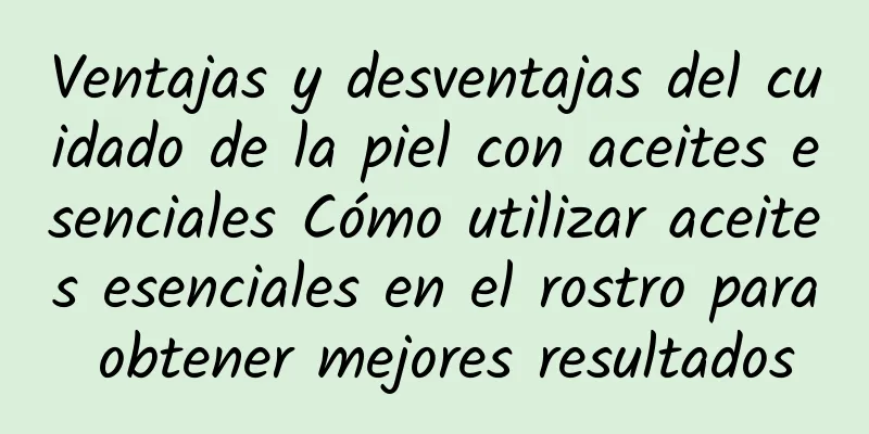 Ventajas y desventajas del cuidado de la piel con aceites esenciales Cómo utilizar aceites esenciales en el rostro para obtener mejores resultados