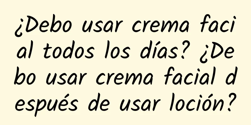 ¿Debo usar crema facial todos los días? ¿Debo usar crema facial después de usar loción?