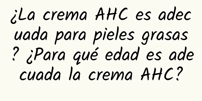 ¿La crema AHC es adecuada para pieles grasas? ¿Para qué edad es adecuada la crema AHC?