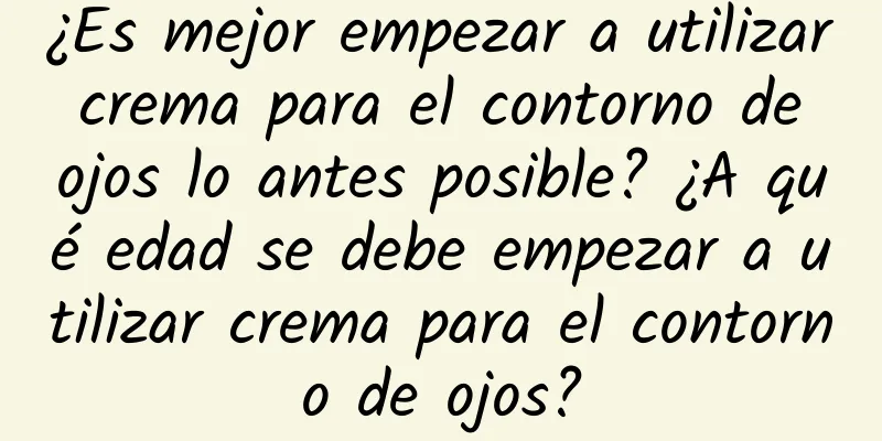 ¿Es mejor empezar a utilizar crema para el contorno de ojos lo antes posible? ¿A qué edad se debe empezar a utilizar crema para el contorno de ojos?