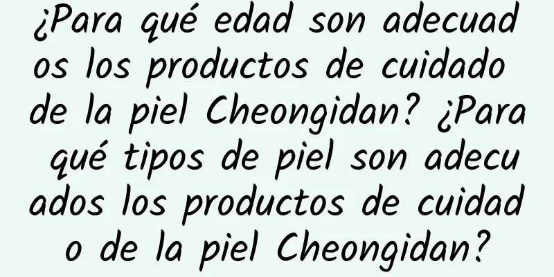 ¿Para qué edad son adecuados los productos de cuidado de la piel Cheongidan? ¿Para qué tipos de piel son adecuados los productos de cuidado de la piel Cheongidan?