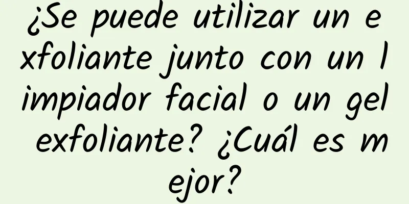 ¿Se puede utilizar un exfoliante junto con un limpiador facial o un gel exfoliante? ¿Cuál es mejor?