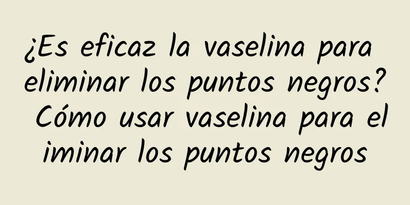 ¿Es eficaz la vaselina para eliminar los puntos negros? Cómo usar vaselina para eliminar los puntos negros