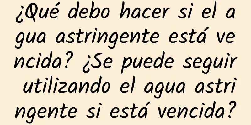 ¿Qué debo hacer si el agua astringente está vencida? ¿Se puede seguir utilizando el agua astringente si está vencida?