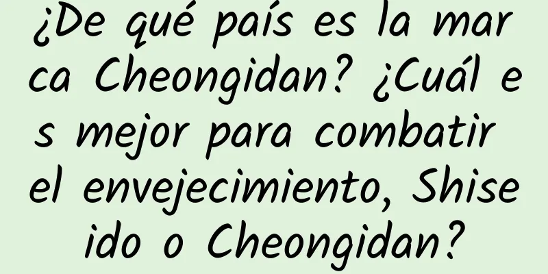 ¿De qué país es la marca Cheongidan? ¿Cuál es mejor para combatir el envejecimiento, Shiseido o Cheongidan?