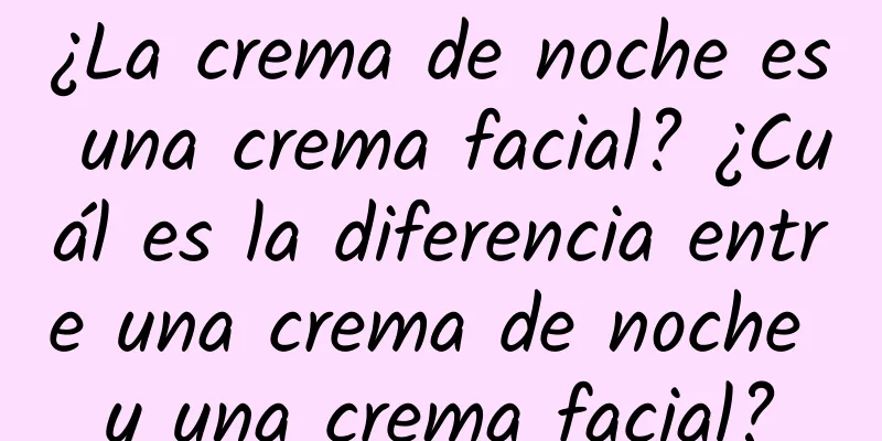 ¿La crema de noche es una crema facial? ¿Cuál es la diferencia entre una crema de noche y una crema facial?