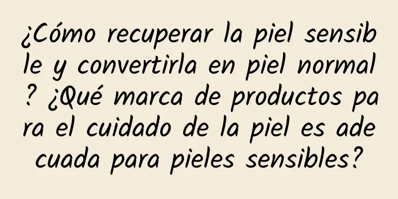 ¿Cómo recuperar la piel sensible y convertirla en piel normal? ¿Qué marca de productos para el cuidado de la piel es adecuada para pieles sensibles?