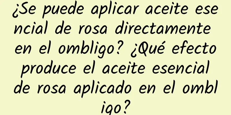 ¿Se puede aplicar aceite esencial de rosa directamente en el ombligo? ¿Qué efecto produce el aceite esencial de rosa aplicado en el ombligo?