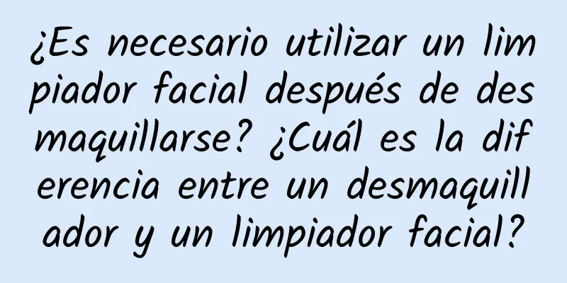 ¿Es necesario utilizar un limpiador facial después de desmaquillarse? ¿Cuál es la diferencia entre un desmaquillador y un limpiador facial?