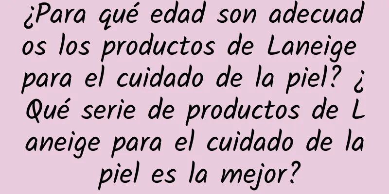 ¿Para qué edad son adecuados los productos de Laneige para el cuidado de la piel? ¿Qué serie de productos de Laneige para el cuidado de la piel es la mejor?