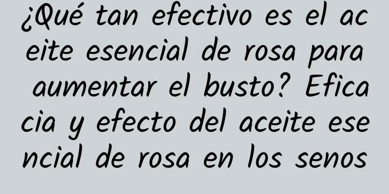 ¿Qué tan efectivo es el aceite esencial de rosa para aumentar el busto? Eficacia y efecto del aceite esencial de rosa en los senos