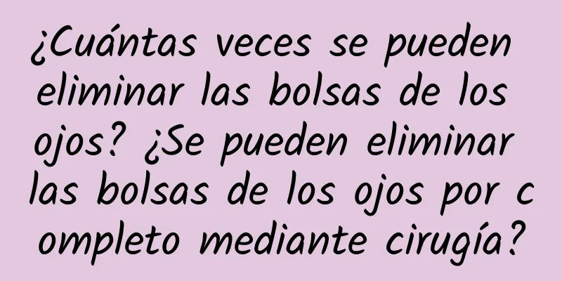 ¿Cuántas veces se pueden eliminar las bolsas de los ojos? ¿Se pueden eliminar las bolsas de los ojos por completo mediante cirugía?