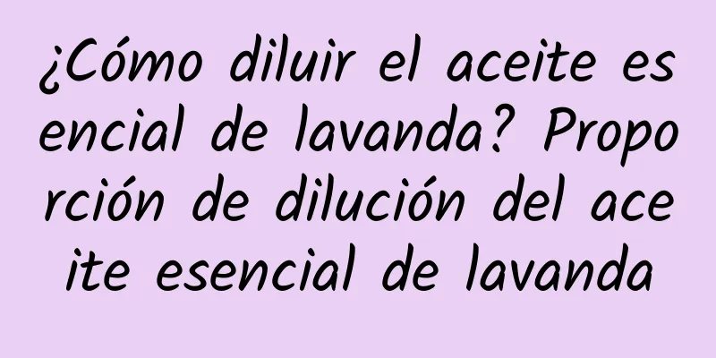 ¿Cómo diluir el aceite esencial de lavanda? Proporción de dilución del aceite esencial de lavanda