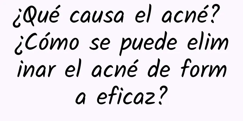 ¿Qué causa el acné? ¿Cómo se puede eliminar el acné de forma eficaz?