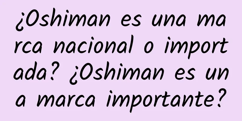 ¿Oshiman es una marca nacional o importada? ¿Oshiman es una marca importante?