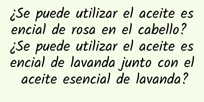 ¿Se puede utilizar el aceite esencial de rosa en el cabello? ¿Se puede utilizar el aceite esencial de lavanda junto con el aceite esencial de lavanda?