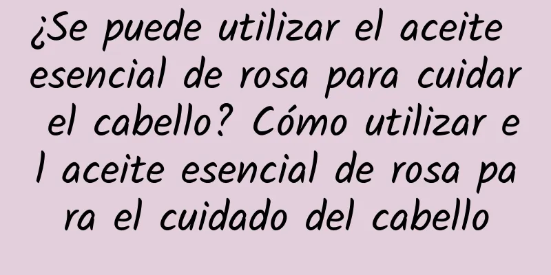 ¿Se puede utilizar el aceite esencial de rosa para cuidar el cabello? Cómo utilizar el aceite esencial de rosa para el cuidado del cabello