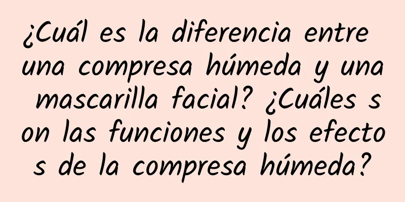 ¿Cuál es la diferencia entre una compresa húmeda y una mascarilla facial? ¿Cuáles son las funciones y los efectos de la compresa húmeda?