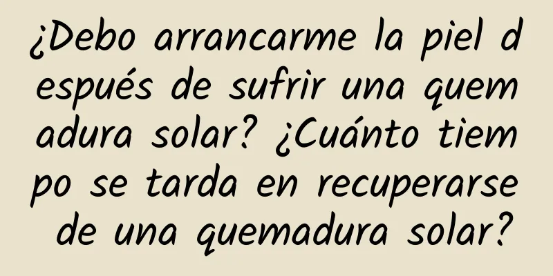 ¿Debo arrancarme la piel después de sufrir una quemadura solar? ¿Cuánto tiempo se tarda en recuperarse de una quemadura solar?