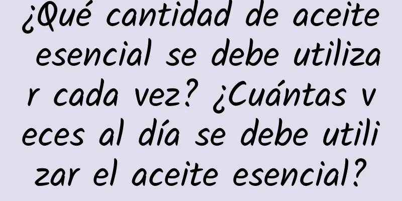 ¿Qué cantidad de aceite esencial se debe utilizar cada vez? ¿Cuántas veces al día se debe utilizar el aceite esencial?