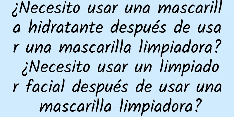 ¿Necesito usar una mascarilla hidratante después de usar una mascarilla limpiadora? ¿Necesito usar un limpiador facial después de usar una mascarilla limpiadora?