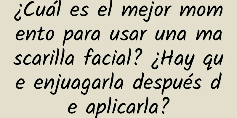 ¿Cuál es el mejor momento para usar una mascarilla facial? ¿Hay que enjuagarla después de aplicarla?