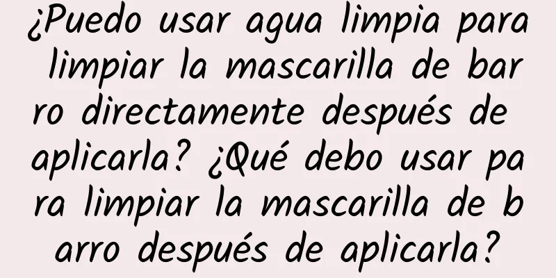 ¿Puedo usar agua limpia para limpiar la mascarilla de barro directamente después de aplicarla? ¿Qué debo usar para limpiar la mascarilla de barro después de aplicarla?