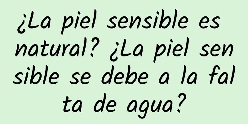 ¿La piel sensible es natural? ¿La piel sensible se debe a la falta de agua?