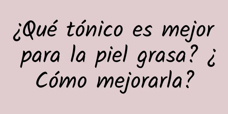 ¿Qué tónico es mejor para la piel grasa? ¿Cómo mejorarla?