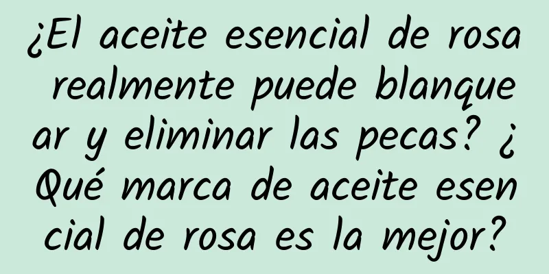 ¿El aceite esencial de rosa realmente puede blanquear y eliminar las pecas? ¿Qué marca de aceite esencial de rosa es la mejor?