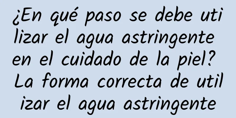 ¿En qué paso se debe utilizar el agua astringente en el cuidado de la piel? La forma correcta de utilizar el agua astringente