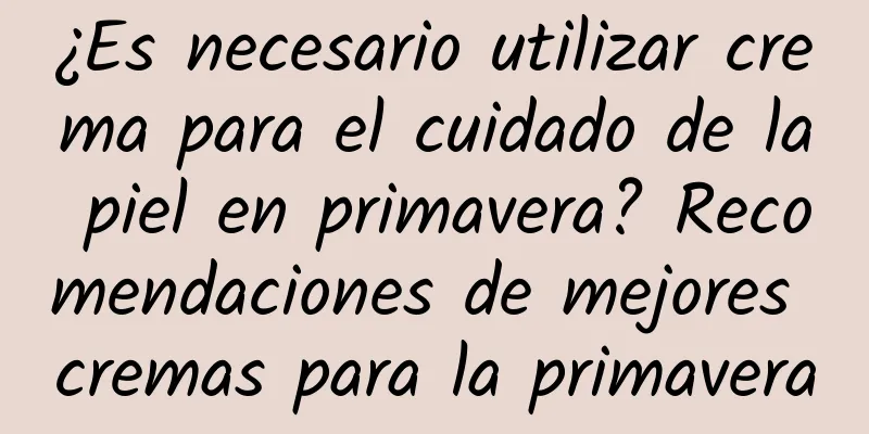 ¿Es necesario utilizar crema para el cuidado de la piel en primavera? Recomendaciones de mejores cremas para la primavera