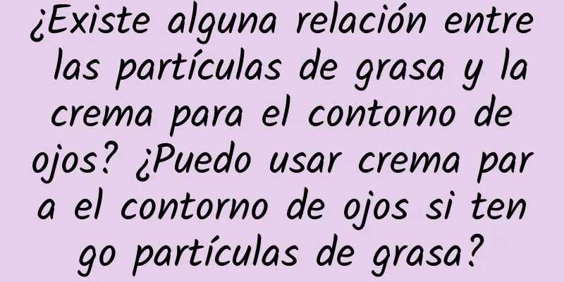 ¿Existe alguna relación entre las partículas de grasa y la crema para el contorno de ojos? ¿Puedo usar crema para el contorno de ojos si tengo partículas de grasa?