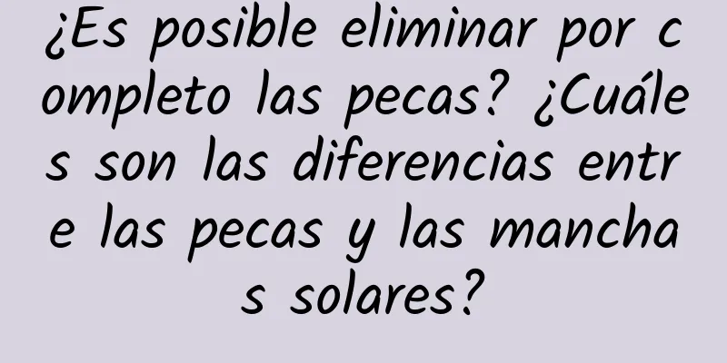 ¿Es posible eliminar por completo las pecas? ¿Cuáles son las diferencias entre las pecas y las manchas solares?