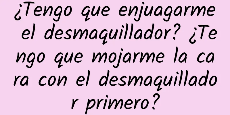 ¿Tengo que enjuagarme el desmaquillador? ¿Tengo que mojarme la cara con el desmaquillador primero?