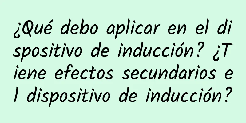 ¿Qué debo aplicar en el dispositivo de inducción? ¿Tiene efectos secundarios el dispositivo de inducción?