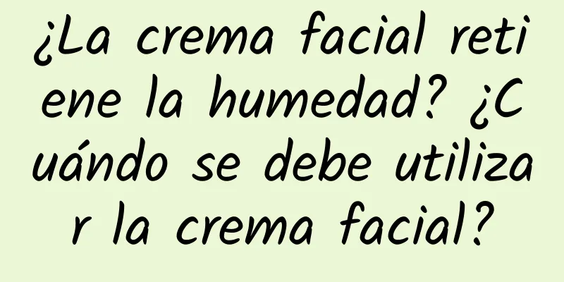 ¿La crema facial retiene la humedad? ¿Cuándo se debe utilizar la crema facial?