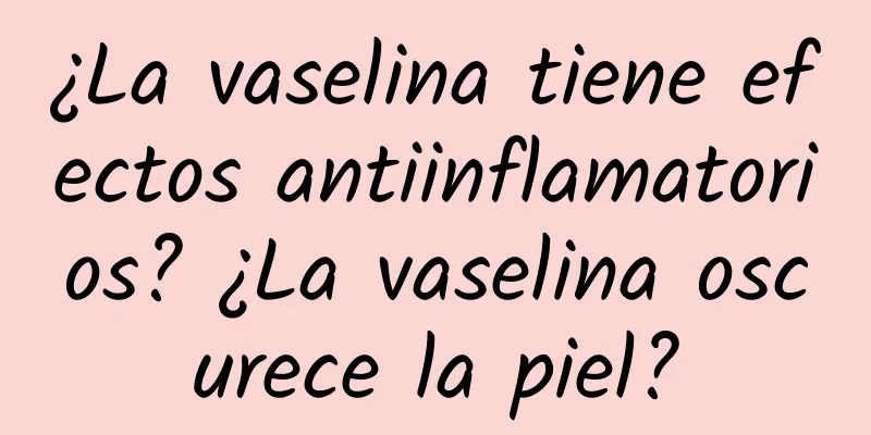 ¿La vaselina tiene efectos antiinflamatorios? ¿La vaselina oscurece la piel?