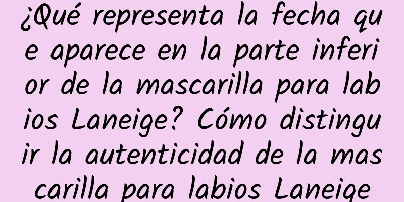 ¿Qué representa la fecha que aparece en la parte inferior de la mascarilla para labios Laneige? Cómo distinguir la autenticidad de la mascarilla para labios Laneige