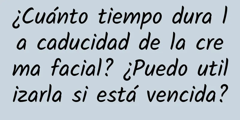 ¿Cuánto tiempo dura la caducidad de la crema facial? ¿Puedo utilizarla si está vencida?