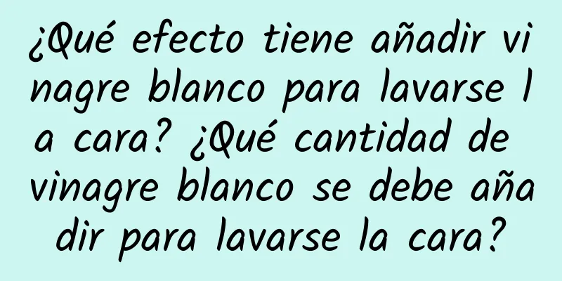 ¿Qué efecto tiene añadir vinagre blanco para lavarse la cara? ¿Qué cantidad de vinagre blanco se debe añadir para lavarse la cara?