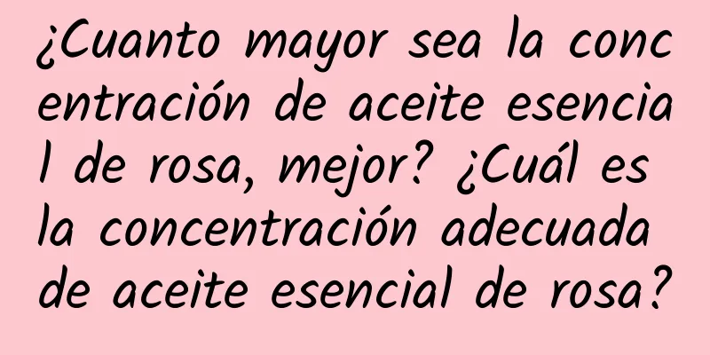 ¿Cuanto mayor sea la concentración de aceite esencial de rosa, mejor? ¿Cuál es la concentración adecuada de aceite esencial de rosa?