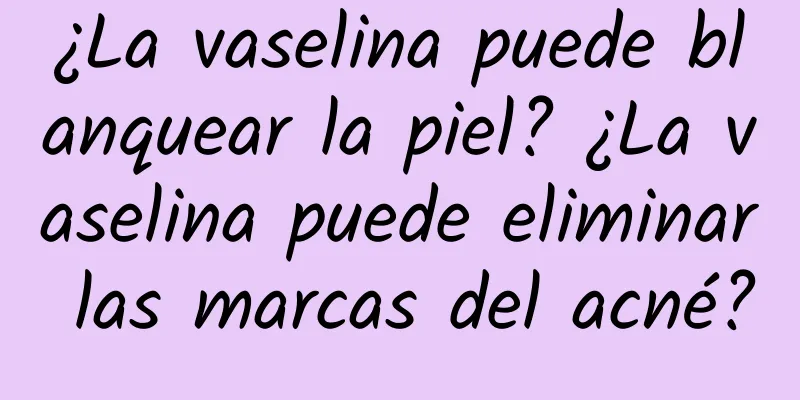 ¿La vaselina puede blanquear la piel? ¿La vaselina puede eliminar las marcas del acné?