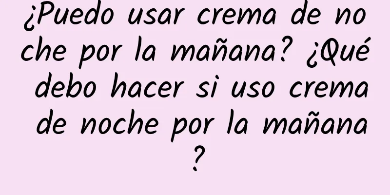 ¿Puedo usar crema de noche por la mañana? ¿Qué debo hacer si uso crema de noche por la mañana?