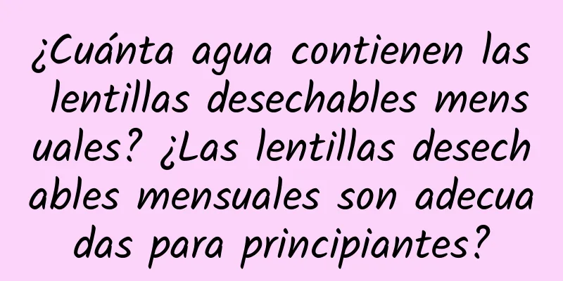 ¿Cuánta agua contienen las lentillas desechables mensuales? ¿Las lentillas desechables mensuales son adecuadas para principiantes?