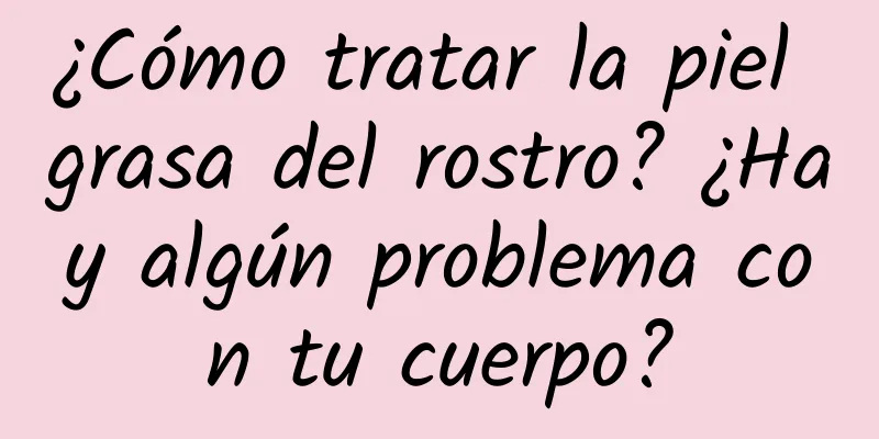 ¿Cómo tratar la piel grasa del rostro? ¿Hay algún problema con tu cuerpo?