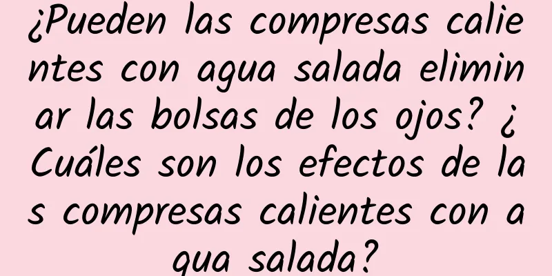 ¿Pueden las compresas calientes con agua salada eliminar las bolsas de los ojos? ¿Cuáles son los efectos de las compresas calientes con agua salada?