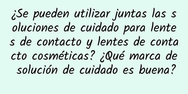 ¿Se pueden utilizar juntas las soluciones de cuidado para lentes de contacto y lentes de contacto cosméticas? ¿Qué marca de solución de cuidado es buena?