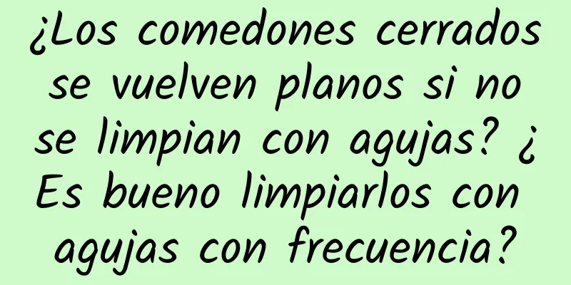 ¿Los comedones cerrados se vuelven planos si no se limpian con agujas? ¿Es bueno limpiarlos con agujas con frecuencia?