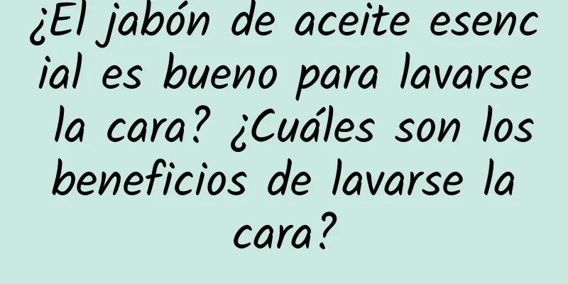 ¿El jabón de aceite esencial es bueno para lavarse la cara? ¿Cuáles son los beneficios de lavarse la cara?